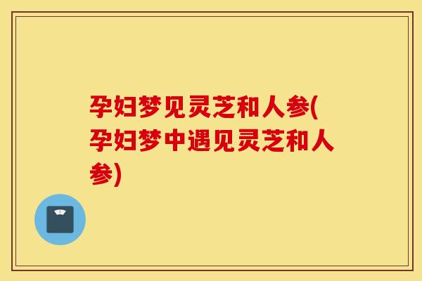 孕妇梦见灵芝和人参(孕妇梦中遇见灵芝和人参)