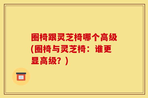 圈椅跟灵芝椅哪个高级(圈椅与灵芝椅：谁更显高级？)