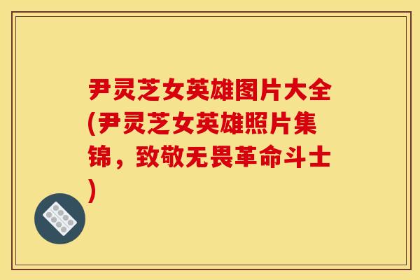 尹灵芝女英雄图片大全(尹灵芝女英雄照片集锦，致敬无畏革命斗士)