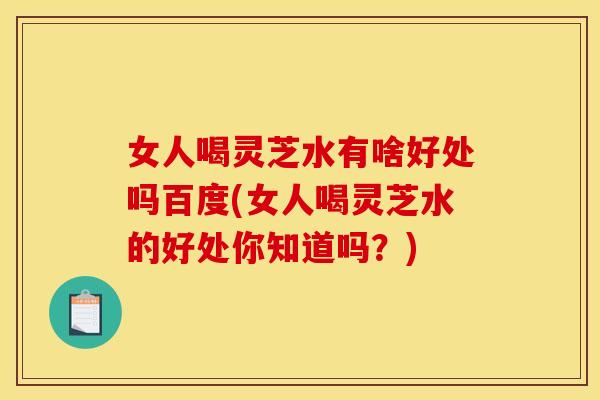 女人喝灵芝水有啥好处吗百度(女人喝灵芝水的好处你知道吗？)