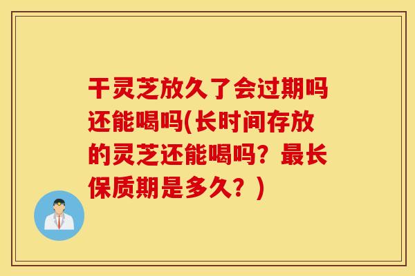 干灵芝放久了会过期吗还能喝吗(长时间存放的灵芝还能喝吗？最长保质期是多久？)