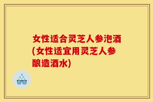 女性适合灵芝人参泡酒(女性适宜用灵芝人参酿造酒水)