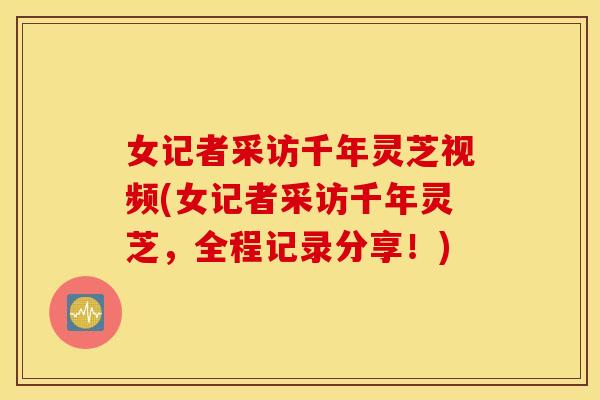 女记者采访千年灵芝视频(女记者采访千年灵芝，全程记录分享！)