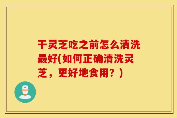 干灵芝吃之前怎么清洗最好(如何正确清洗灵芝，更好地食用？)