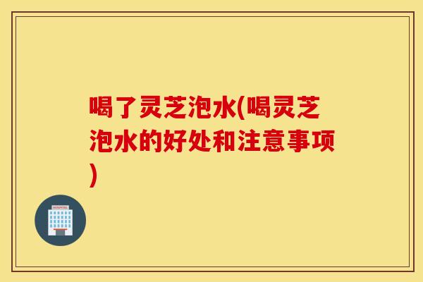 喝了灵芝泡水(喝灵芝泡水的好处和注意事项)