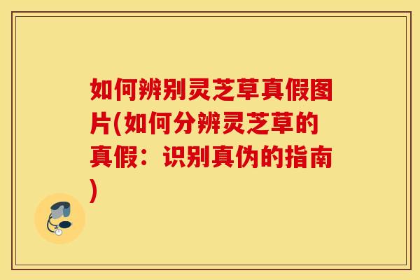 如何辨别灵芝草真假图片(如何分辨灵芝草的真假：识别真伪的指南)