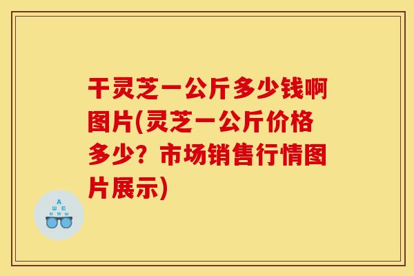 干灵芝一公斤多少钱啊图片(灵芝一公斤价格多少？市场销售行情图片展示)