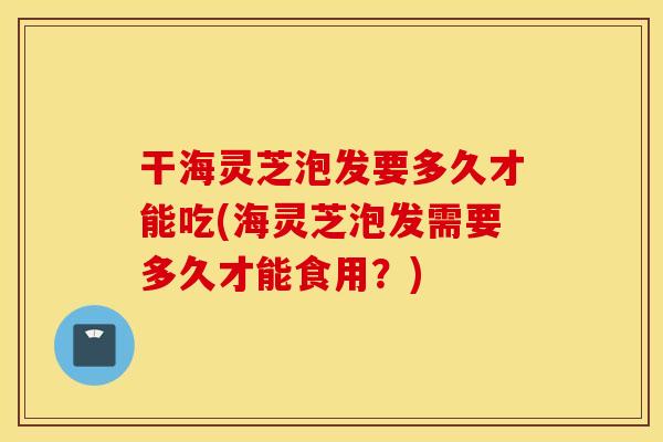 干海灵芝泡发要多久才能吃(海灵芝泡发需要多久才能食用？)