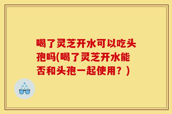 喝了灵芝开水可以吃头孢吗(喝了灵芝开水能否和头孢一起使用？)