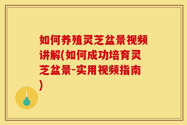 如何养殖灵芝盆景视频讲解(如何成功培育灵芝盆景-实用视频指南)