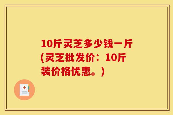 10斤灵芝多少钱一斤(灵芝批发价：10斤装价格优惠。)