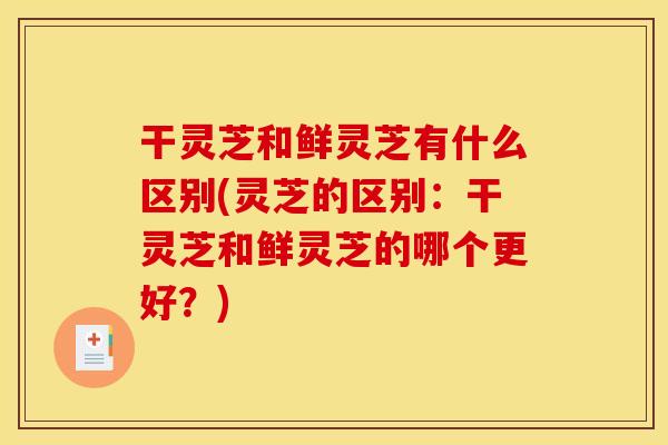 干灵芝和鲜灵芝有什么区别(灵芝的区别：干灵芝和鲜灵芝的哪个更好？)