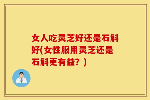 女人吃灵芝好还是石斛好(女性服用灵芝还是石斛更有益？)