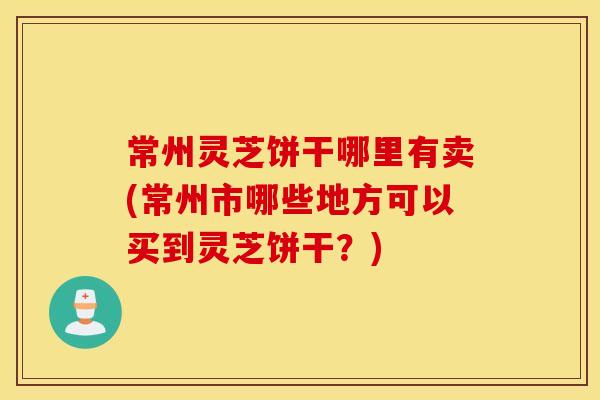 常州灵芝饼干哪里有卖(常州市哪些地方可以买到灵芝饼干？)