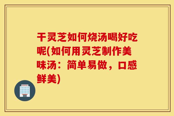 干灵芝如何烧汤喝好吃呢(如何用灵芝制作美味汤：简单易做，口感鲜美)