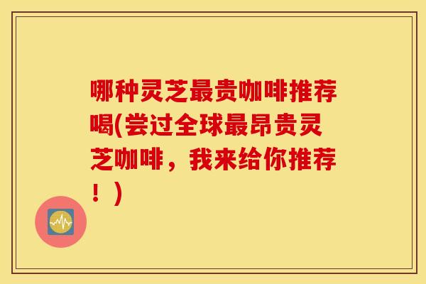 哪种灵芝最贵咖啡推荐喝(尝过全球最昂贵灵芝咖啡，我来给你推荐！)