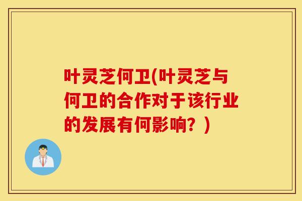 叶灵芝何卫(叶灵芝与何卫的合作对于该行业的发展有何影响？)