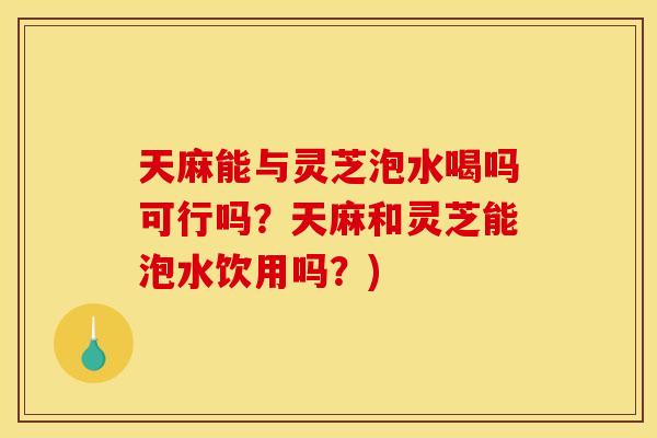 天麻能与灵芝泡水喝吗可行吗？天麻和灵芝能泡水饮用吗？)