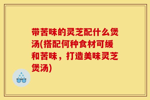 带苦味的灵芝配什么煲汤(搭配何种食材可缓和苦味，打造美味灵芝煲汤)