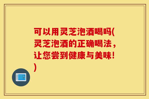 可以用灵芝泡酒喝吗(灵芝泡酒的正确喝法	，让您尝到健康与美味!)