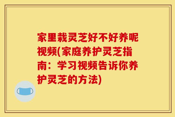 家里栽灵芝好不好养呢视频(家庭养护灵芝指南：学习视频告诉你养护灵芝的方法)