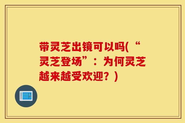 带灵芝出镜可以吗(“灵芝登场	”：为何灵芝越来越受欢迎？)
