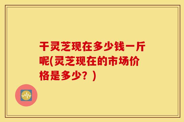 干灵芝现在多少钱一斤呢(灵芝现在的市场价格是多少？)