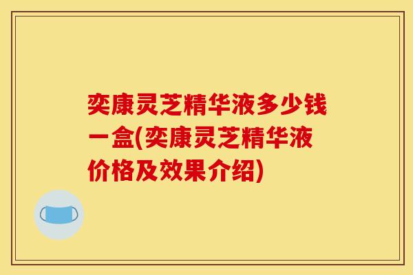 奕康灵芝精华液多少钱一盒(奕康灵芝精华液价格及效果介绍)