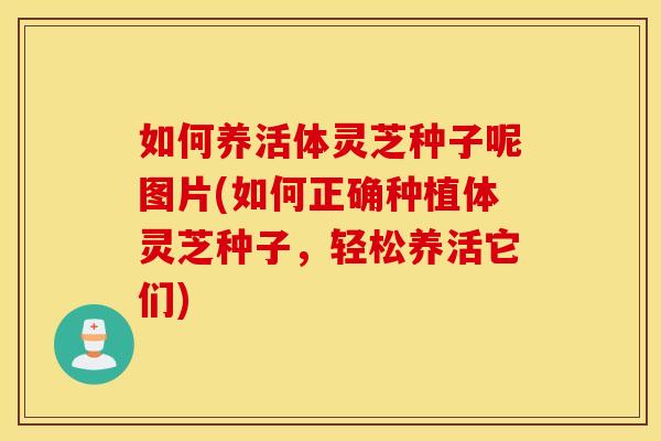 如何养活体灵芝种子呢图片(如何正确种植体灵芝种子	，轻松养活它们)
