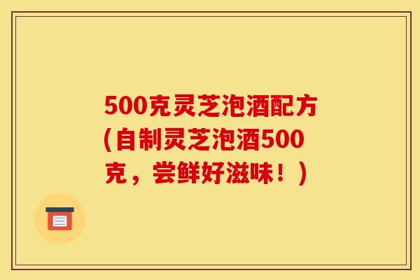 500克灵芝泡酒配方(自制灵芝泡酒500克	，尝鲜好滋味！)