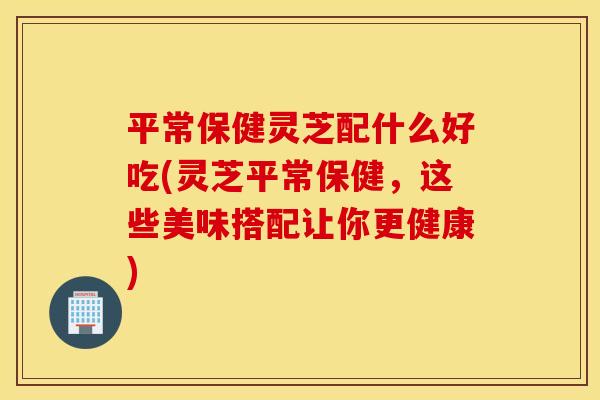 平常保健灵芝配什么好吃(灵芝平常保健	，这些美味搭配让你更健康)
