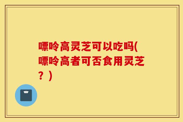嘌呤高灵芝可以吃吗(嘌呤高者可否食用灵芝？)