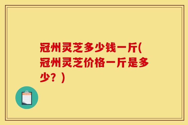 冠州灵芝多少钱一斤(冠州灵芝价格一斤是多少？)