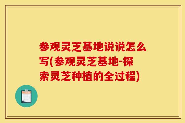 参观灵芝基地说说怎么写(参观灵芝基地-探索灵芝种植的全过程)