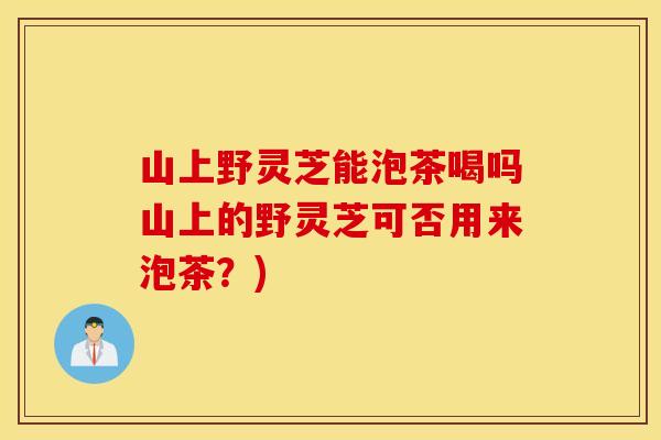 山上野灵芝能泡茶喝吗山上的野灵芝可否用来泡茶？)