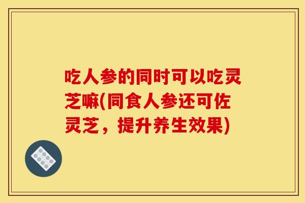 吃人参的同时可以吃灵芝嘛(同食人参还可佐灵芝，提升养生效果)