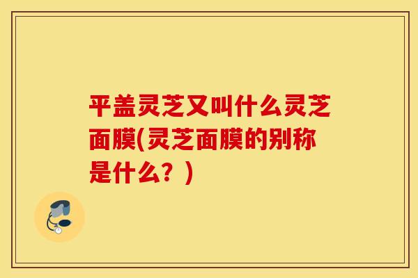 平盖灵芝又叫什么灵芝面膜(灵芝面膜的别称是什么？)