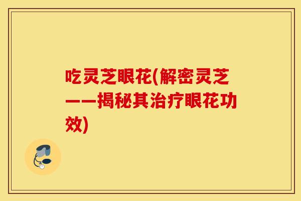 吃灵芝眼花(解密灵芝——揭秘其治疗眼花功效)
