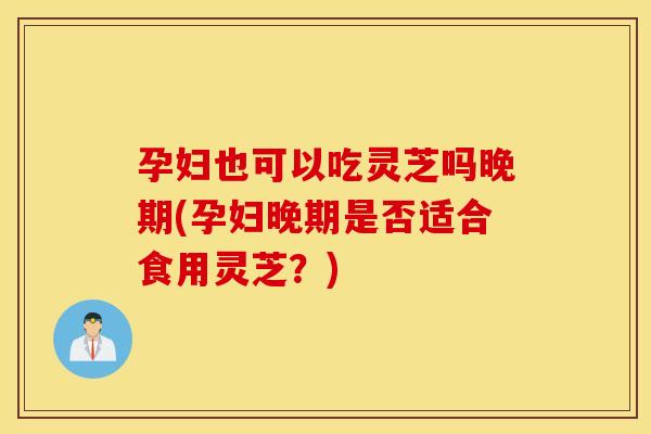 孕妇也可以吃灵芝吗晚期(孕妇晚期是否适合食用灵芝？)