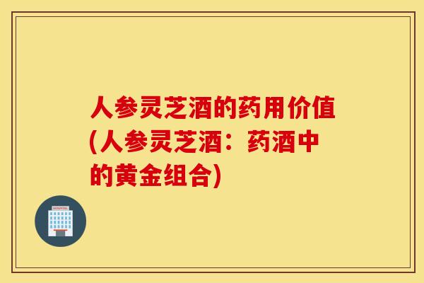 人参灵芝酒的药用价值(人参灵芝酒：药酒中的黄金组合)