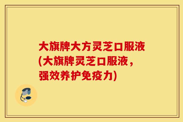 大旗牌大方灵芝口服液(大旗牌灵芝口服液，强效养护免疫力)