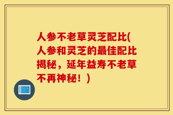 人参不老草灵芝配比(人参和灵芝的最佳配比揭秘，延年益寿不老草不再神秘！)