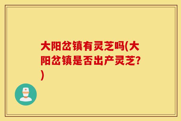 大阳岔镇有灵芝吗(大阳岔镇是否出产灵芝？)