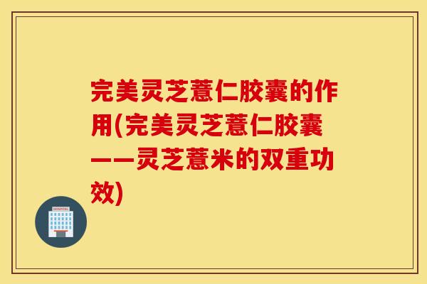 完美灵芝薏仁胶囊的作用(完美灵芝薏仁胶囊——灵芝薏米的双重功效)