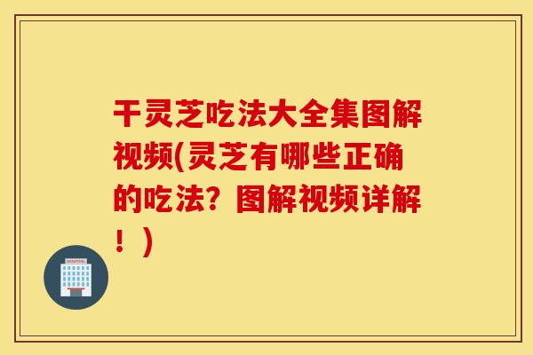 干灵芝吃法大全集图解视频(灵芝有哪些正确的吃法？图解视频详解！)