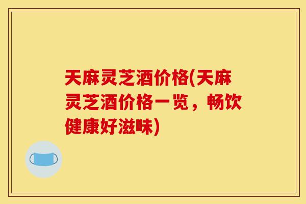 天麻灵芝酒价格(天麻灵芝酒价格一览，畅饮健康好滋味)