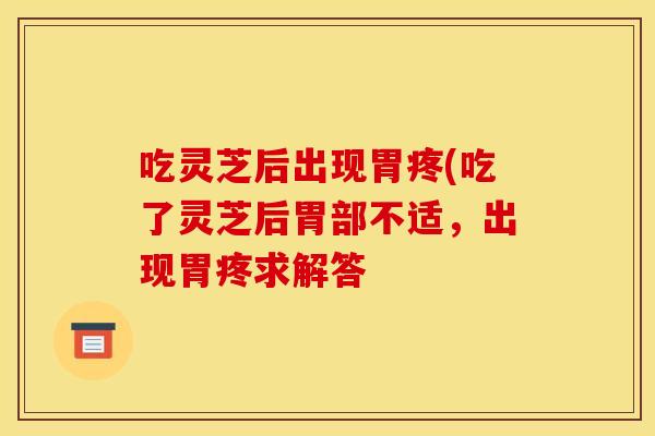 吃灵芝后出现胃疼(吃了灵芝后胃部不适	，出现胃疼求解答