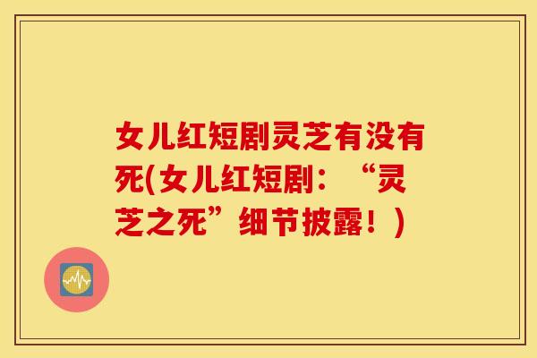 女儿红短剧灵芝有没有死(女儿红短剧：“灵芝之死	”细节披露！)