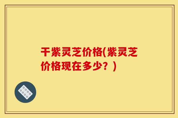 干紫灵芝价格(紫灵芝价格现在多少？)