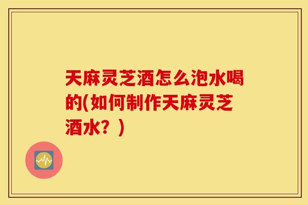 天麻灵芝酒怎么泡水喝的(如何制作天麻灵芝酒水?) 天麻灵芝酒怎么泡水喝的(如何制作天麻灵芝酒水?)